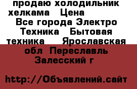 продаю холодильник хелкама › Цена ­ 20 900 - Все города Электро-Техника » Бытовая техника   . Ярославская обл.,Переславль-Залесский г.